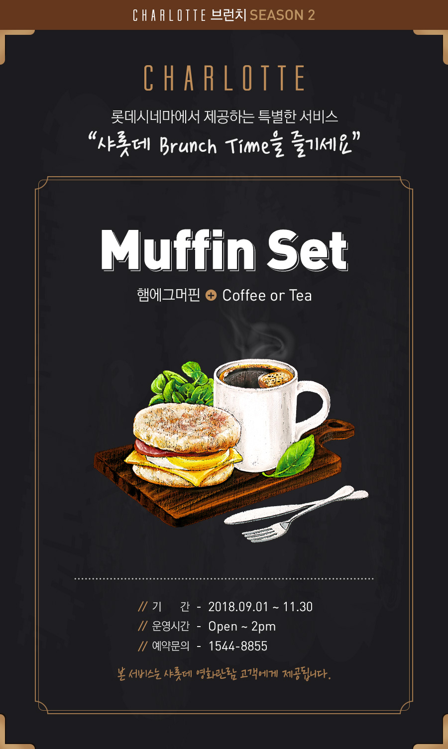 CHARLOTTE 롯데시네마에서 제공하는 특별한 서비스“샤롯데 Brunch Time을 즐기세요” Muffin Set 햄에그머핀 + Coffee or Tea , 기간 2018.03.01 ~ 08.31, 운영시간 Open ~ 2pm, 예약문의 1544-8855, 본 서비스는 샤롯데 영화관람 고객에게 제공됩니다.