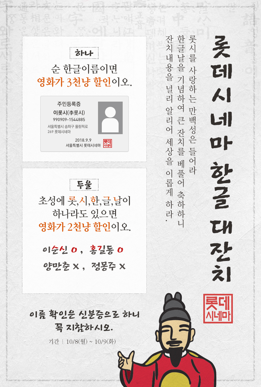 롯데시네마 한글 대잔치, 롯시를 사랑하는 만백성은 들어라
한글날을 기념하여 큰 잔치를 베풀어 축하하니
잔치내용을 널리 알리어 세상을 이롭게 하라.  하나 순 한글이름이면
영화가 3천냥 할인이오. 두울 초성에 롯,시,한,글,날이
하나라도 있으면
영화가 2천냥 할인이오. 이름 확인은 신분증으로 하니
꼭 지참하시오. 기간 10/8(화) ~ 10/9(수)
